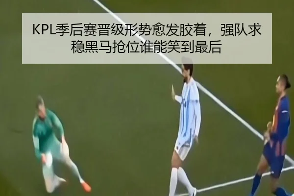 KPL季后赛晋级形势愈发胶着，强队求稳黑马抢位谁能笑到最后